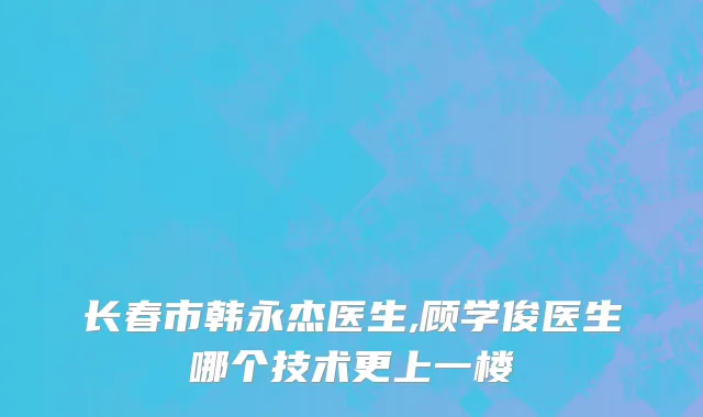 长春市韩永杰医生,顾学俊医生哪个技术更上一楼