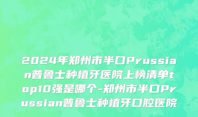 2024年郑州市半口Prussian普鲁士种植牙医院上榜清单top10强是哪个-郑州市半口Prussian普鲁士种植牙口腔医院