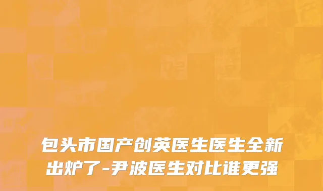 包头市国产创英医生医生全新出炉了-尹波医生对比谁更强