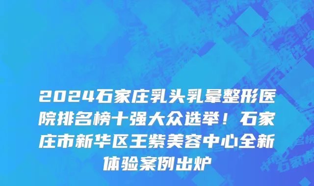 2024石家庄乳头乳晕整形医院排名榜十强大众选举!石家庄市新华区王紫美容中心全新体验案例出炉