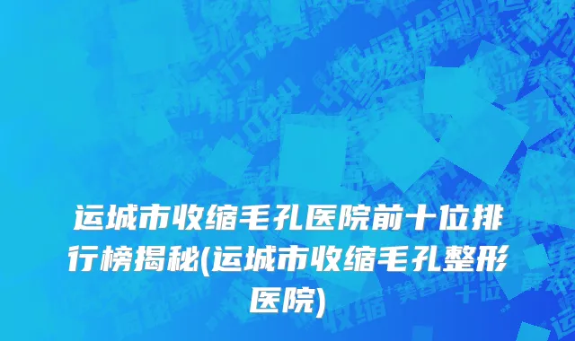 运城市收缩毛孔医院前十位排行榜揭秘(运城市收缩毛孔整形医院)