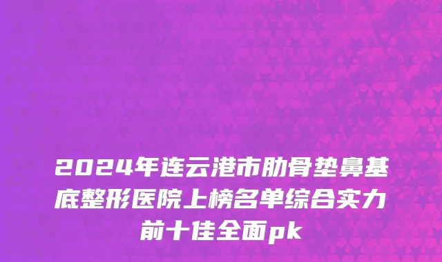 2024年连云港市肋骨垫鼻基底整形医院上榜名单综合实力前十佳全面pk