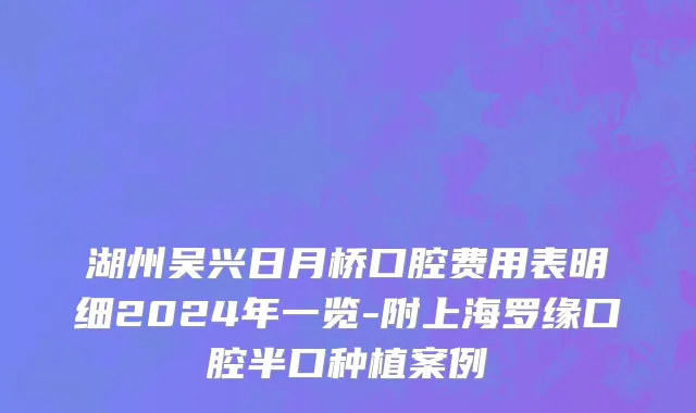湖州吴兴日月桥口腔费用表明细2024年一览-附上海罗缘口腔半口种植案例