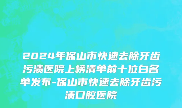 2024年保山市快速去除牙齿污渍医院上榜清单前十位白名单发布-保山市快速去除牙齿污渍口腔医院