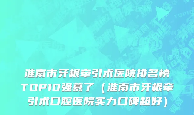 淮南市牙根牵引术医院排名榜TOP10强慕了（淮南市牙根牵引术口腔医院实力口碑超好）