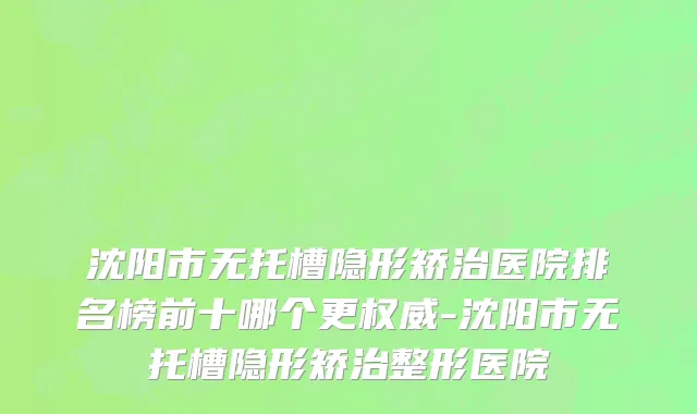 沈阳市无托槽隐形矫治医院排名榜前十哪个更权威-沈阳市无托槽隐形矫治整形医院