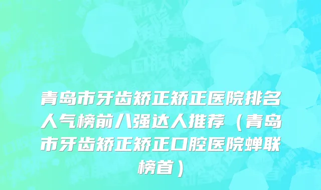 青岛市牙齿矫正矫正医院排名人气榜前八强达人推荐（青岛市牙齿矫正矫正口腔医院蝉联榜首）