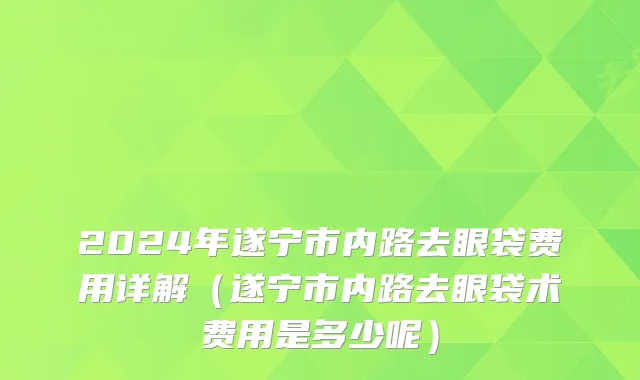 2024年遂宁市内路去眼袋费用详解（遂宁市内路去眼袋术费用是多少呢）