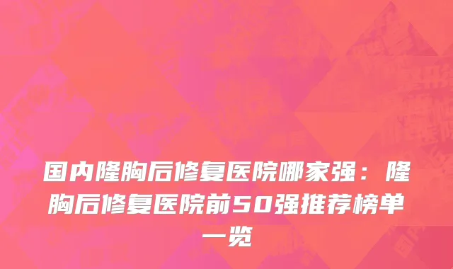 国内隆胸后修复医院哪家强：隆胸后修复医院前50强推荐榜单一览