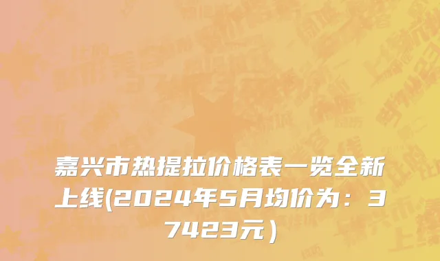 嘉兴市热提拉价格表一览全新上线(2024年5月均价为：37423元）