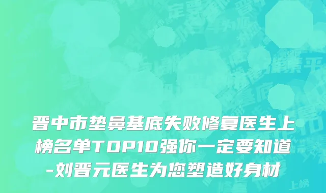 晋中市垫鼻基底失败修复医生上榜名单TOP10强你一定要知道-刘晋元医生为您塑造好身材