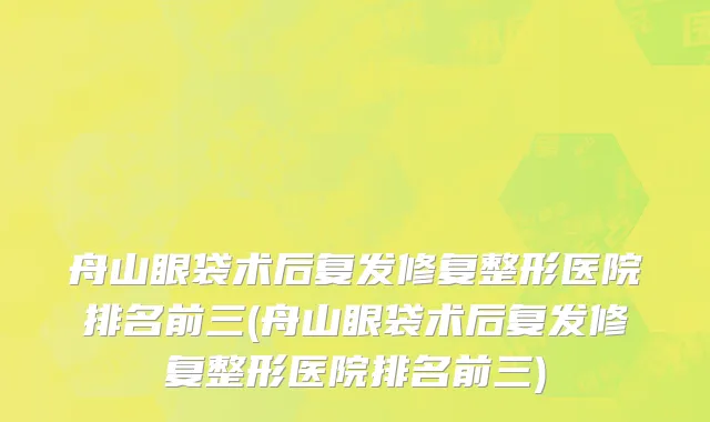 舟山眼袋术后复发修复整形医院排名前三(舟山眼袋术后复发修复整形医院排名前三)