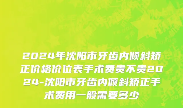 2024年沈阳市牙齿内倾斜矫正价格价位表手术费贵不贵2024-沈阳市牙齿内倾斜矫正手术费用一般需要多少