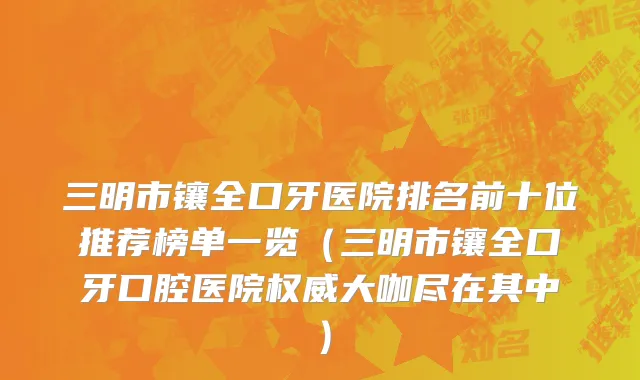 三明市镶全口牙医院排名前十位推荐榜单一览（三明市镶全口牙口腔医院权威大咖尽在其中）