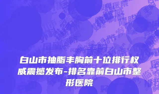 白山市抽脂丰胸前十位排行权威震撼发布-排名靠前白山市整形医院