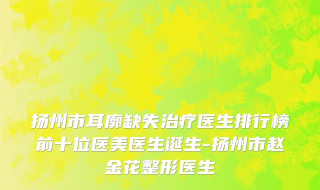 扬州市耳廓缺失治疗医生排行榜前十位医美医生诞生-扬州市赵金花整形医生