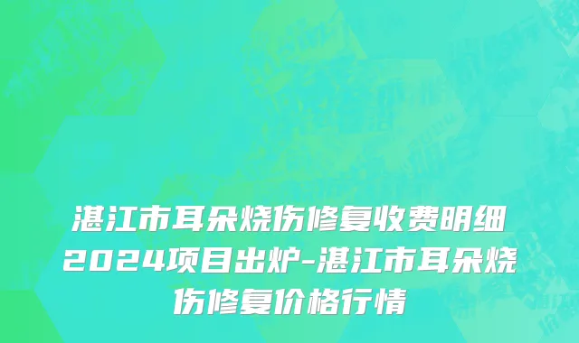 湛江市耳朵烧伤修复收费明细2024项目出炉-湛江市耳朵烧伤修复价格行情