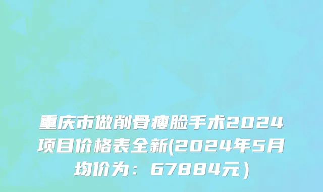 重庆市做削骨瘦脸手术2024项目价格表全新(2024年5月均价为：67884元）