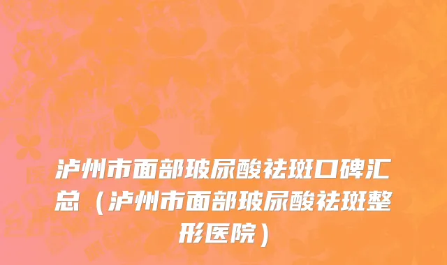 泸州市面部玻尿酸祛斑口碑汇总（泸州市面部玻尿酸祛斑整形医院）