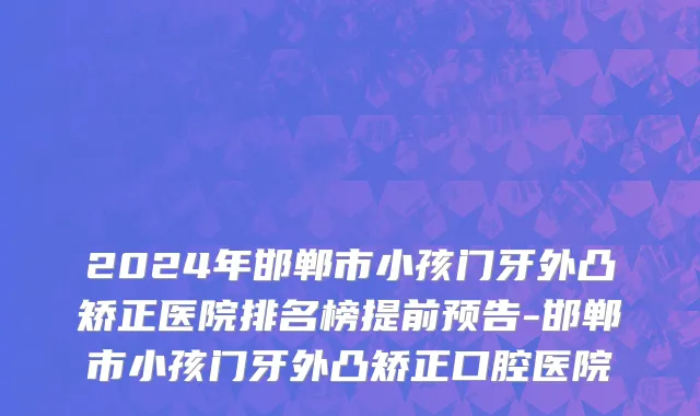 2024年邯郸市小孩门牙外凸矫正医院排名榜提前预告-邯郸市小孩门牙外凸矫正口腔医院