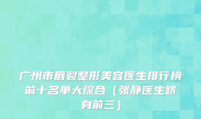 广州市唇裂整形美容医生排行榜前十名单大综合（张静医生跻身前三）