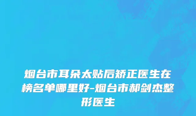 烟台市耳朵太贴后矫正医生在榜名单哪里好-烟台市郝剑杰整形医生