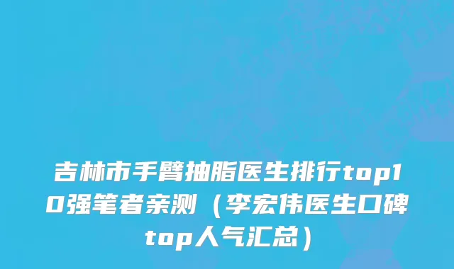 吉林市手臂抽脂医生排行top10强笔者亲测（李宏伟医生口碑top人气汇总）
