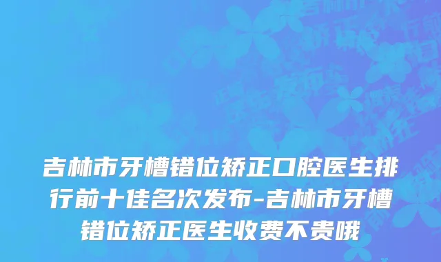 吉林市牙槽错位矫正口腔医生排行前十佳名次发布-吉林市牙槽错位矫正医生收费不贵哦