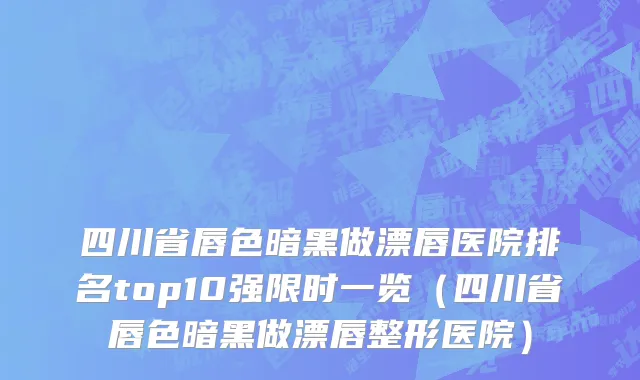 四川省唇色暗黑做漂唇医院排名top10强限时一览（四川省唇色暗黑做漂唇整形医院）