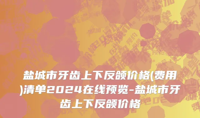 盐城市牙齿上下反颌价格(费用)清单2024在线预览-盐城市牙齿上下反颌价格