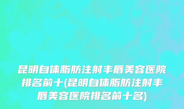 昆明自体脂肪注射丰唇美容医院排名前十(昆明自体脂肪注射丰唇美容医院排名前十名)