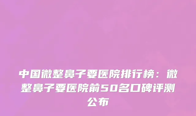 中国微整鼻子要医院排行榜：微整鼻子要医院前50名口碑评测公布
