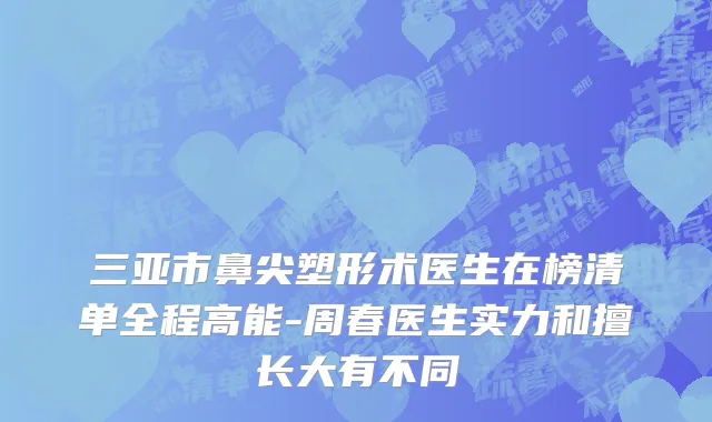 三亚市鼻尖塑形术医生在榜清单全程高能-周春医生实力和擅长大有不同