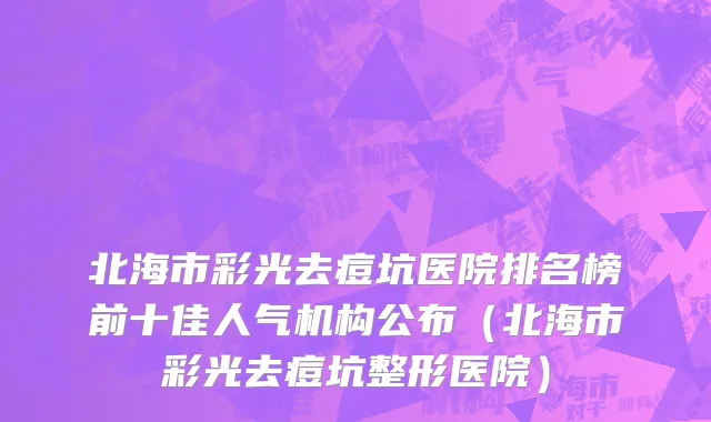 北海市彩光去痘坑医院排名榜前十佳人气机构公布（北海市彩光去痘坑整形医院）