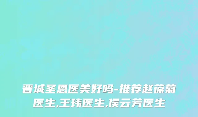 晋城圣恩医美好吗-推荐赵葆菊医生,王玮医生,侯云芳医生