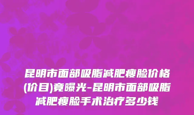 昆明市面部吸脂减肥瘦脸价格(价目)竟曝光-昆明市面部吸脂减肥瘦脸手术治疗多少钱