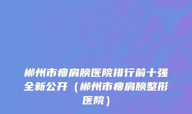郴州市瘦肩膀医院排行前十强全新公开（郴州市瘦肩膀整形医院）