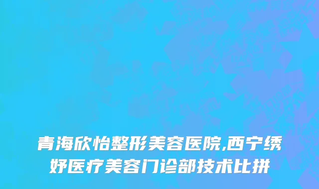 青海欣怡整形美容医院,西宁绣妤医疗美容门诊部技术比拼