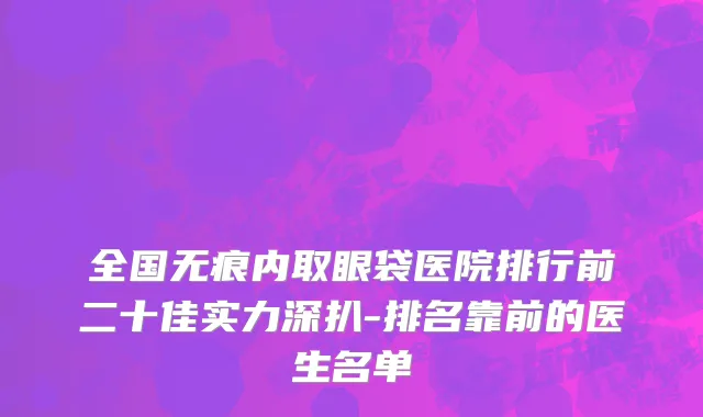 全国无痕内取眼袋医院排行前二十佳实力深扒-排名靠前的医生名单