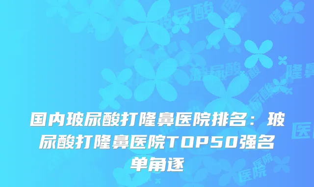 国内玻尿酸打隆鼻医院排名：玻尿酸打隆鼻医院TOP50强名单角逐