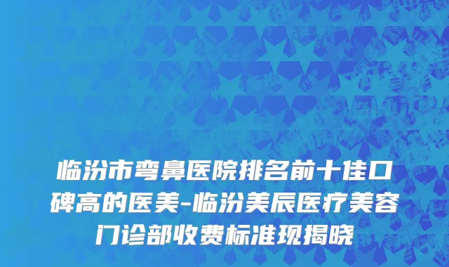 临汾市弯鼻医院排名前十佳口碑高的医美-临汾美辰医疗美容门诊部收费标准现揭晓