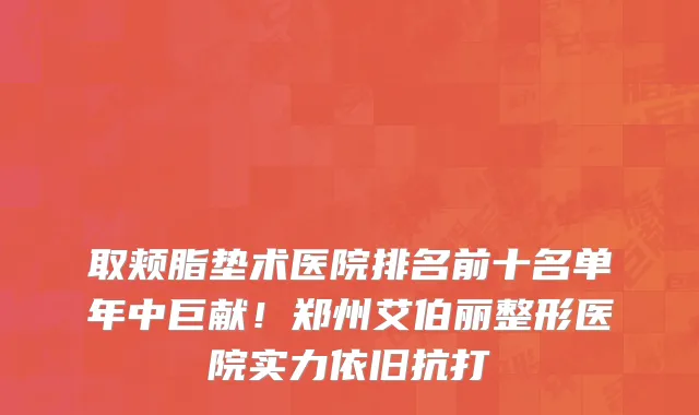 取颊脂垫术医院排名前十名单年中巨献!郑州艾伯丽整形医院实力依旧抗打