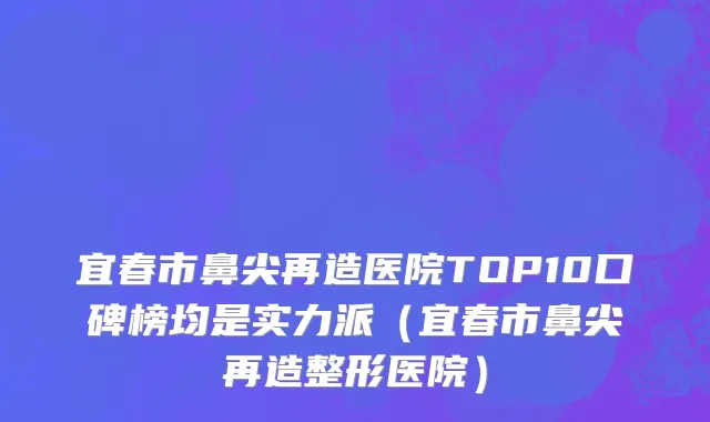 宜春市鼻尖再造医院TOP10口碑榜均是实力派（宜春市鼻尖再造整形医院）