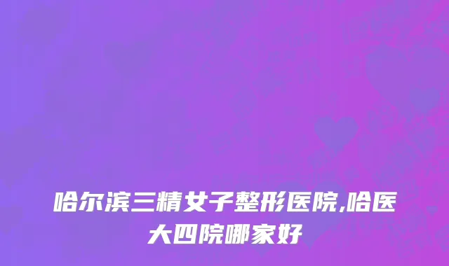 哈尔滨三精女子整形医院,哈医大四院哪家好