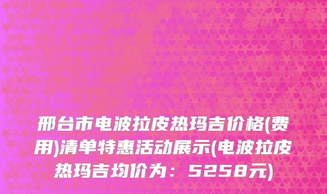 邢台市电波拉皮热玛吉价格(费用)清单特惠活动展示(电波拉皮热玛吉均价为：5258元)