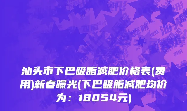汕头市下巴吸脂减肥价格表(费用)新春曝光(下巴吸脂减肥均价为：18054元)