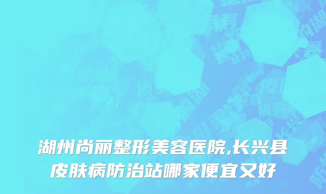 湖州尚丽整形美容医院,长兴县皮肤病防治站哪家便宜又好