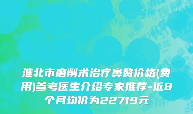 淮北市磨削术治疗鼻赘价格(费用)参考医生介绍专家推荐-近8个月均价为22719元