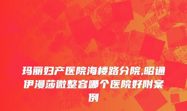 玛丽妇产医院海楼路分院,昭通伊漫莎微整容哪个医院好附案例