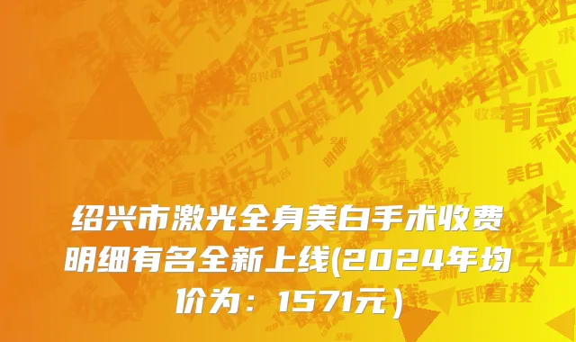 绍兴市激光全身美白手术收费明细有名全新上线(2024年均价为：1571元）